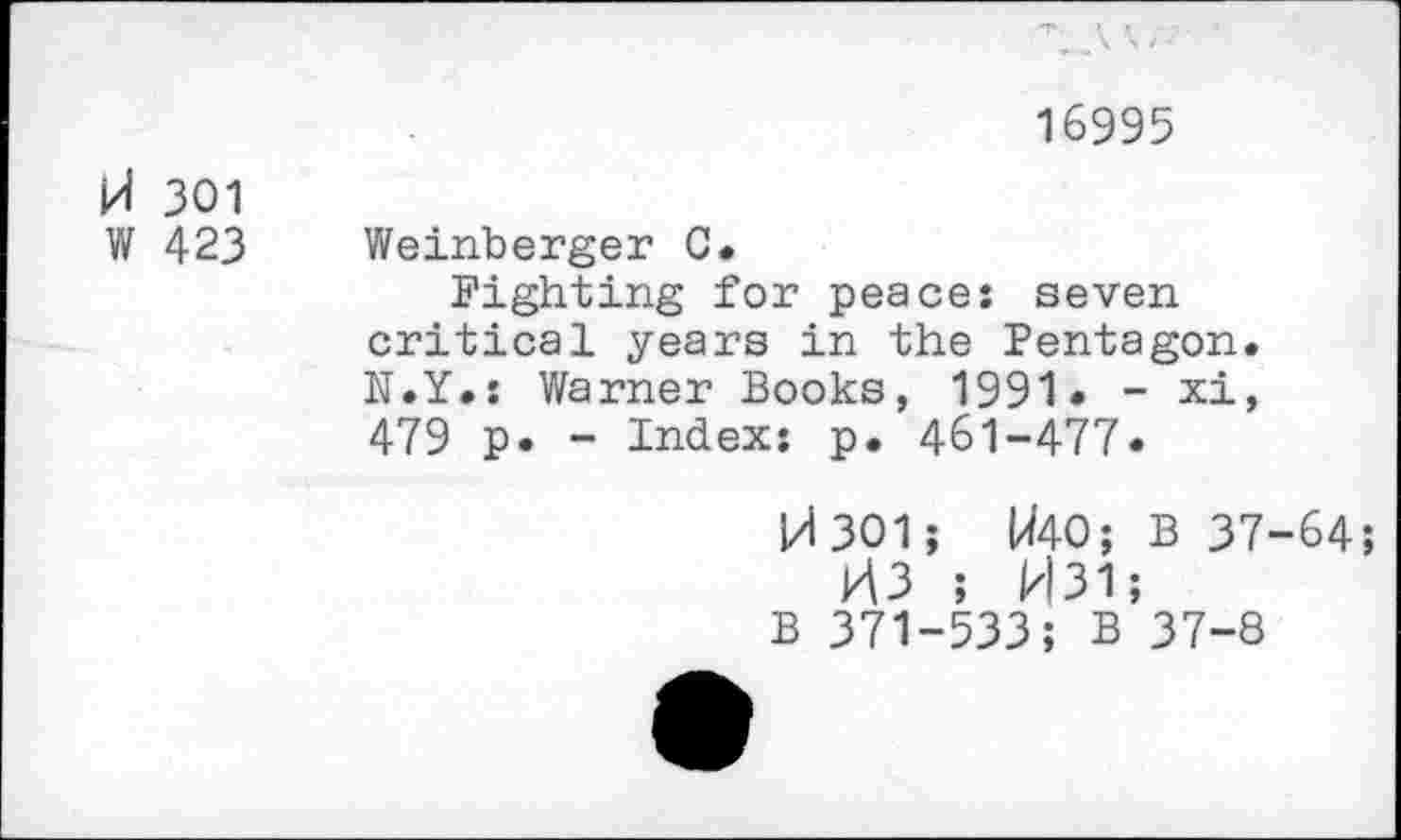 ﻿16995
M 301
W 423
Weinberger 0.
Fighting for peace: seven critical years in the Pentagon. N.Y.: Warner Books, 1991• - xi, 479 p. - Index: p. 461-477.
H301; W40; B 37-64;
M3 ; H31;
B 371-533; B 37-8